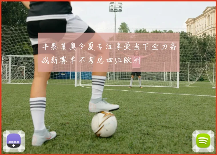 丰泰基奥今夏专注享受当下全力备战新赛季不考虑回归欧洲