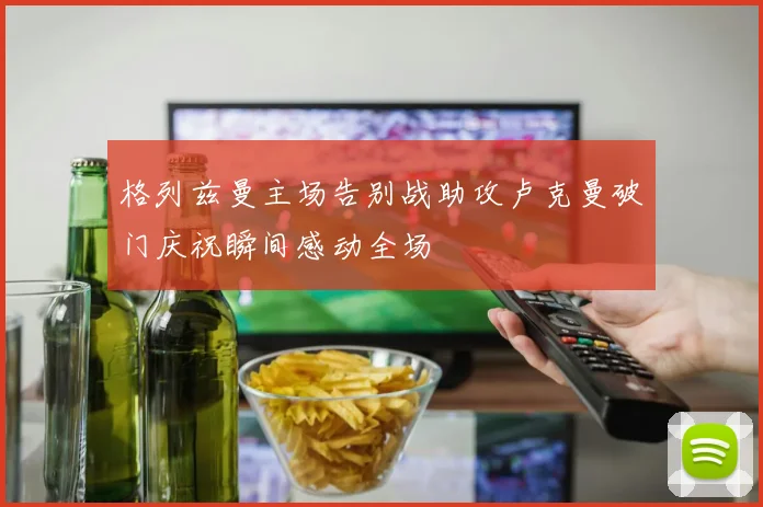 格列兹曼主场告别战助攻卢克曼破门庆祝瞬间感动全场