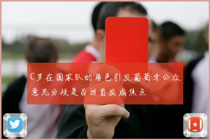 C罗在国家队的角色引发葡萄牙公众意见分歧是否该首发成焦点