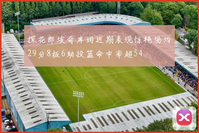 探花郎埃奇库姆近期表现惊艳场均29分8板6助投篮命中率超54