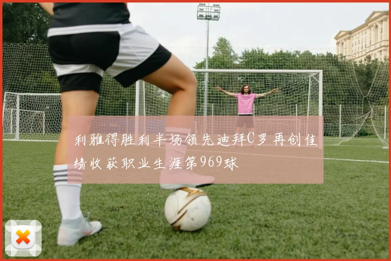 利雅得胜利半场领先迪拜C罗再创佳绩收获职业生涯第969球