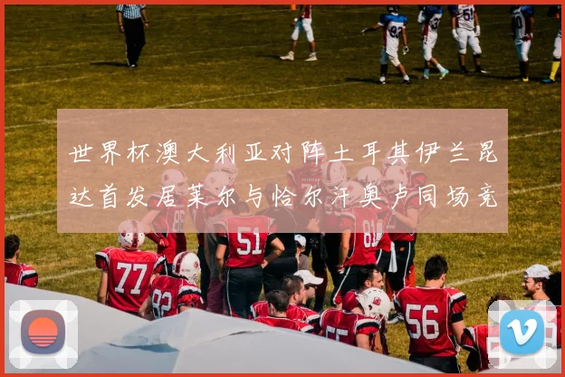 世界杯澳大利亚对阵土耳其伊兰昆达首发居莱尔与恰尔汗奥卢同场竞技