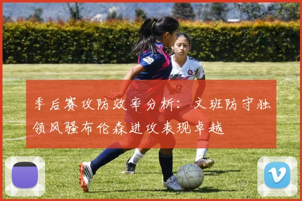 季后赛攻防效率分析：文班防守独领风骚布伦森进攻表现卓越