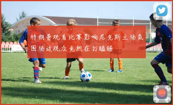 特朗普观看比赛影响尼克斯主场氛围场边观众竟然在打瞌睡
