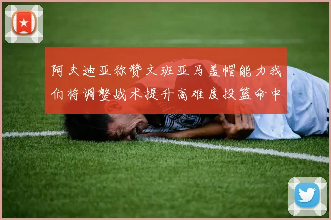 阿夫迪亚称赞文班亚马盖帽能力我们将调整战术提升高难度投篮命中率