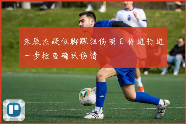 朱辰杰疑似脚踝扭伤明日将进行进一步检查确认伤情