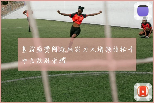 基翁盛赞阿森纳实力大增期待枪手冲击欧冠荣耀