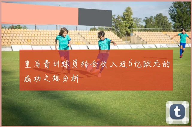 皇马青训球员转会收入近6亿欧元的成功之路分析