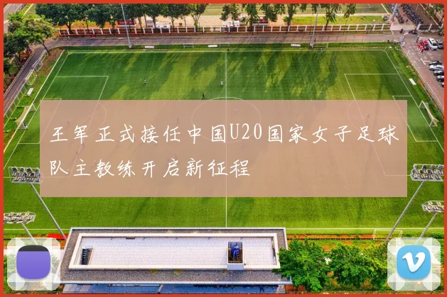 王军正式接任中国U20国家女子足球队主教练开启新征程