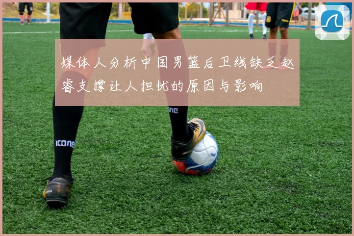 媒体人分析中国男篮后卫线缺乏赵睿支撑让人担忧的原因与影响