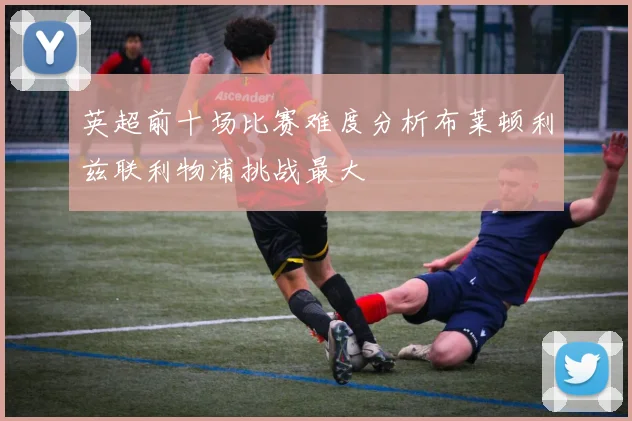 英超前十场比赛难度分析布莱顿利兹联利物浦挑战最大