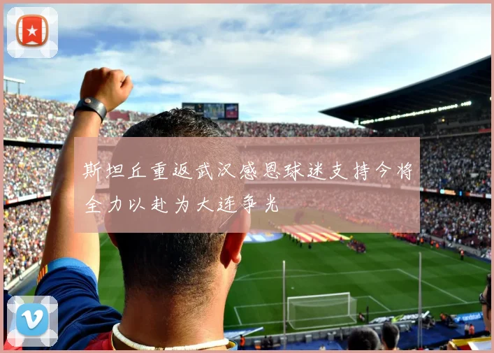 斯坦丘重返武汉感恩球迷支持今将全力以赴为大连争光