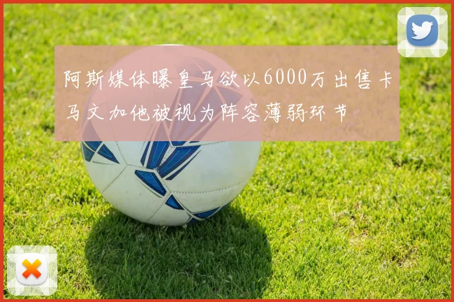阿斯媒体曝皇马欲以6000万出售卡马文加他被视为阵容薄弱环节