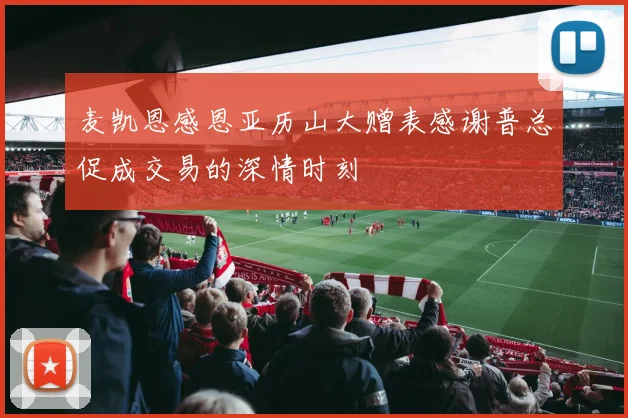 麦凯恩感恩亚历山大赠表感谢普总促成交易的深情时刻