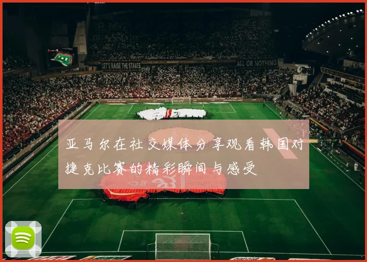 亚马尔在社交媒体分享观看韩国对捷克比赛的精彩瞬间与感受
