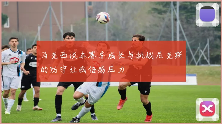 马克西谈本赛季成长与挑战尼克斯的防守让我倍感压力
