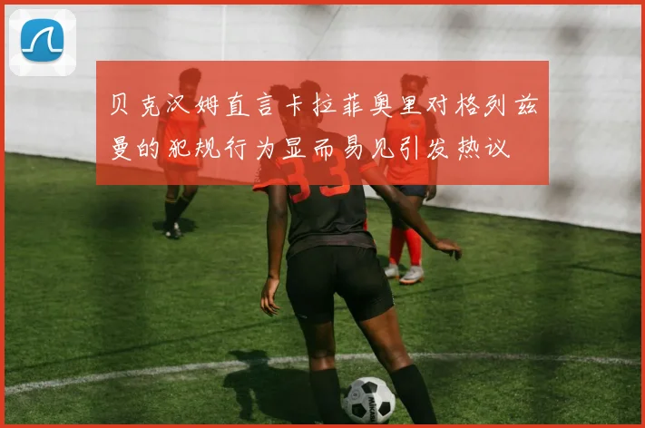 贝克汉姆直言卡拉菲奥里对格列兹曼的犯规行为显而易见引发热议