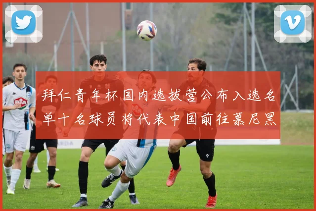 拜仁青年杯国内选拔营公布入选名单十名球员将代表中国前往慕尼黑