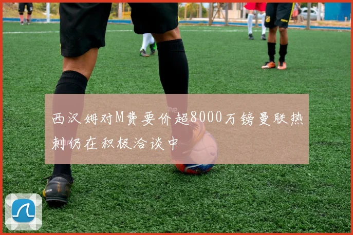 西汉姆对M费要价超8000万镑曼联热刺仍在积极洽谈中