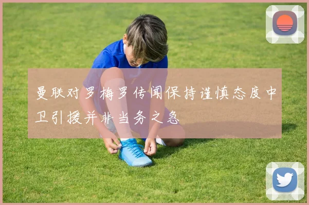 曼联对罗梅罗传闻保持谨慎态度中卫引援并非当务之急