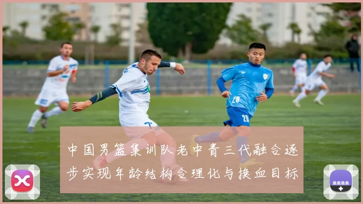 中国男篮集训队老中青三代融合逐步实现年龄结构合理化与换血目标