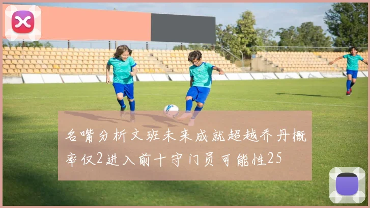 名嘴分析文班未来成就超越乔丹概率仅2进入前十守门员可能性25