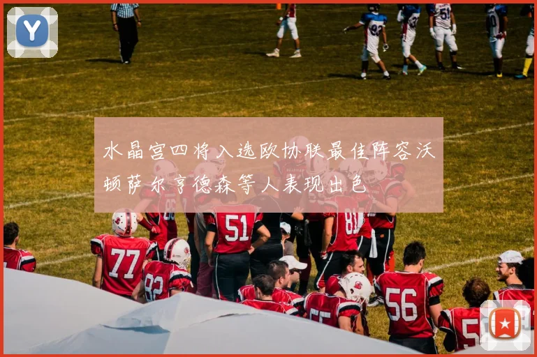 水晶宫四将入选欧协联最佳阵容沃顿萨尔亨德森等人表现出色