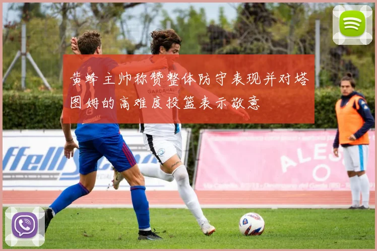 黄蜂主帅称赞整体防守表现并对塔图姆的高难度投篮表示敬意