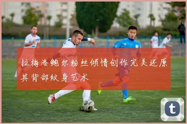 拉梅洛鲍尔粉丝倾情创作完美还原其背部纹身艺术