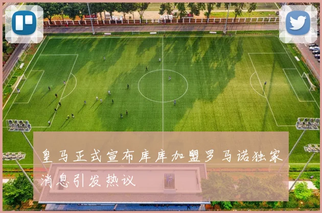 皇马正式宣布库库加盟罗马诺独家消息引发热议