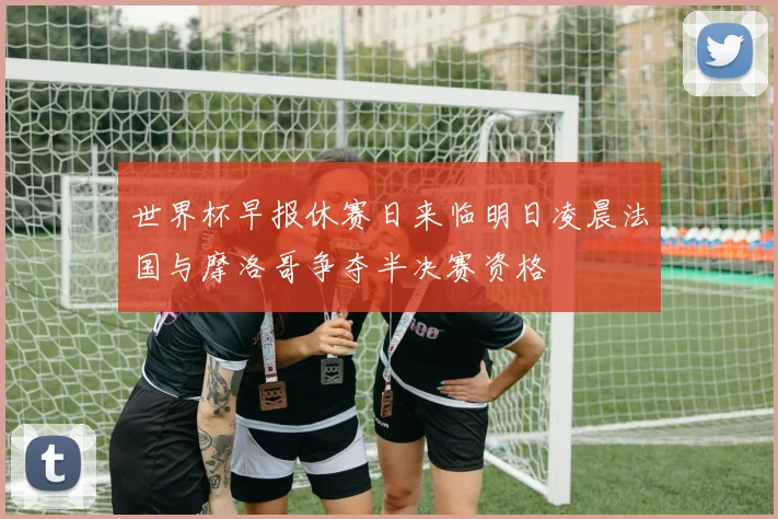 世界杯早报休赛日来临明日凌晨法国与摩洛哥争夺半决赛资格