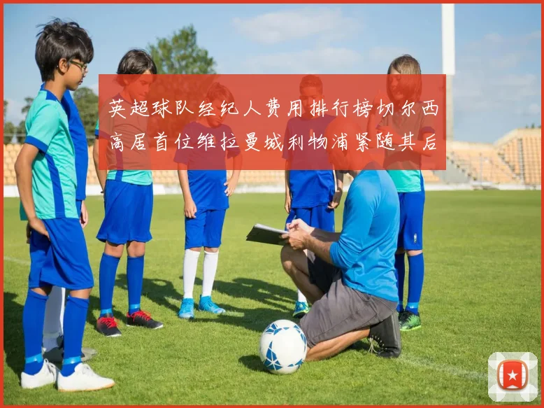 英超球队经纪人费用排行榜切尔西高居首位维拉曼城利物浦紧随其后