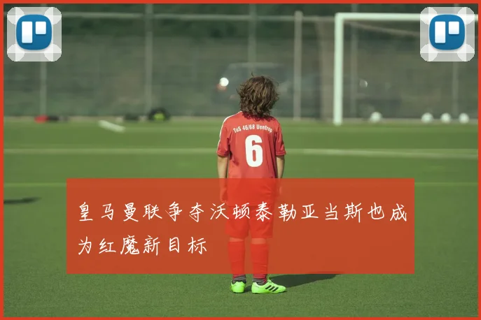 皇马曼联争夺沃顿泰勒亚当斯也成为红魔新目标