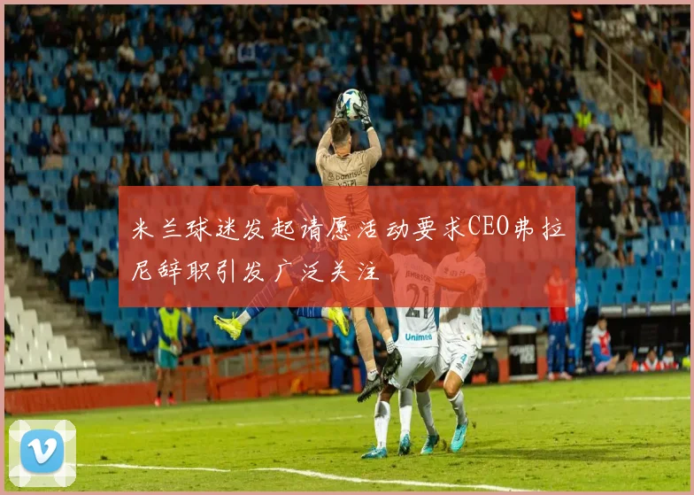 米兰球迷发起请愿活动要求CEO弗拉尼辞职引发广泛关注