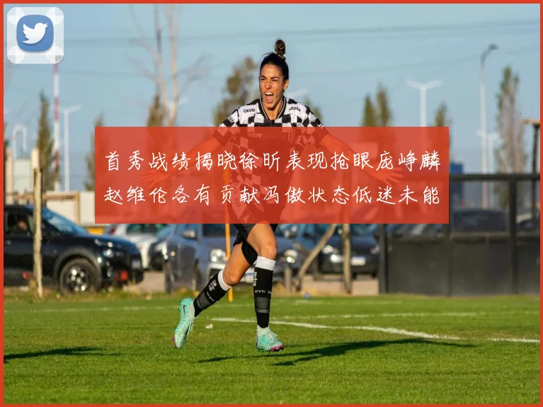 首秀战绩揭晓徐昕表现抢眼庞峥麟赵维伦各有贡献冯傲状态低迷未能得分