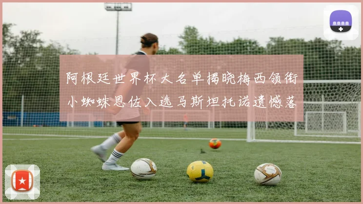 阿根廷世界杯大名单揭晓梅西领衔小蜘蛛恩佐入选马斯坦托诺遗憾落选