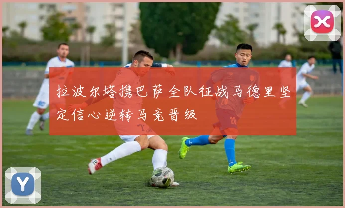 拉波尔塔携巴萨全队征战马德里坚定信心逆转马竞晋级
