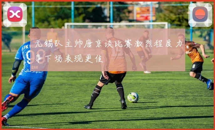 无锡队主帅唐京谈比赛激烈程度力争下场表现更佳