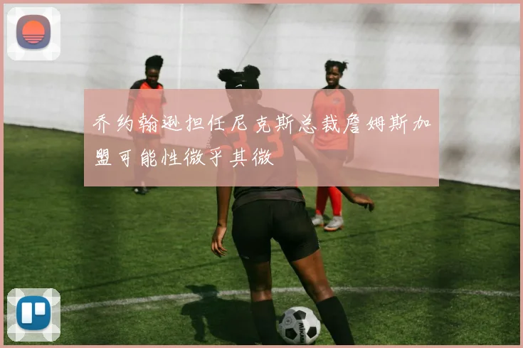 乔约翰逊担任尼克斯总裁詹姆斯加盟可能性微乎其微